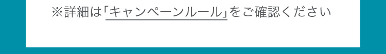 詳細は「キャンペーンルール」をご確認ください