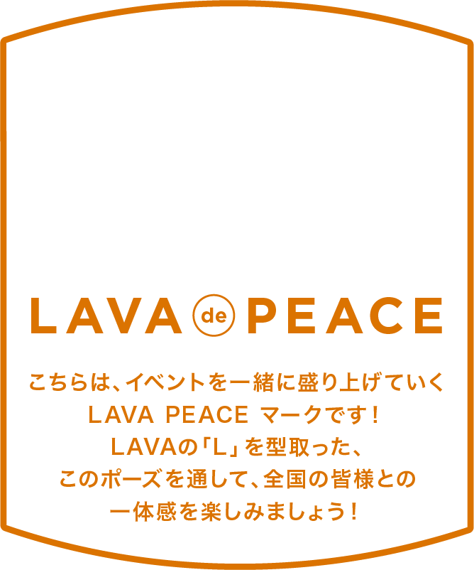 LAVA de PEACE こちらは、イベントを一緒に盛り上げていくLAVA PEACEマークです！
																											 LAVAの「L」を型取った、このポーズを通して、全国の皆様との一体感を楽しみましょう！