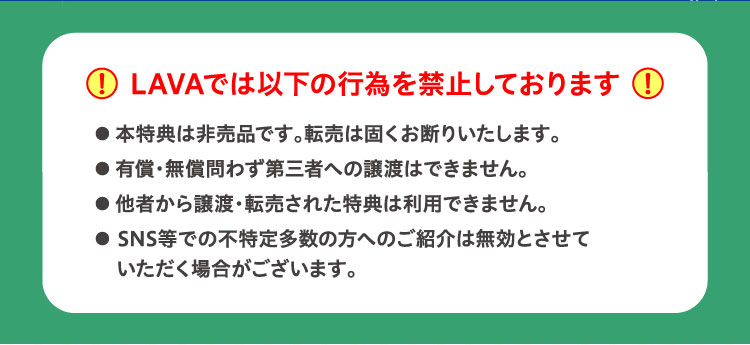 LAVAでは以下の行為を禁止しております ・本特典は非売品です。転売は固くお断りいたします。・有償・無償問わず第三者への譲渡はできません。・他者から譲渡・転売された特典は利用できません。・SNS等での不特定多数の方へのご紹介は無効とさせていただく場合がございます。