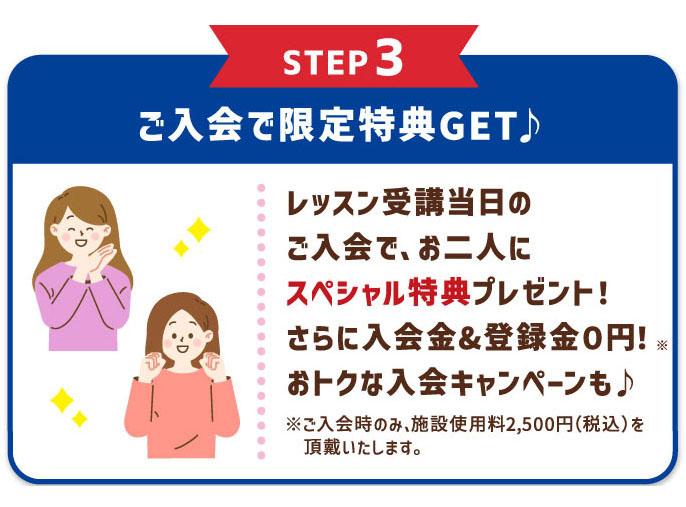 STEP3 ご入会で限定特典GET♪ レッスン受講当日のご入会で、お二人にスペシャル特典プレゼント！さらに入会金&登録金０円！※ おトクな入会キャンペーンも♪ ※ご入会時のみ、施設使用料2,500円（税込）を頂戴いたします。