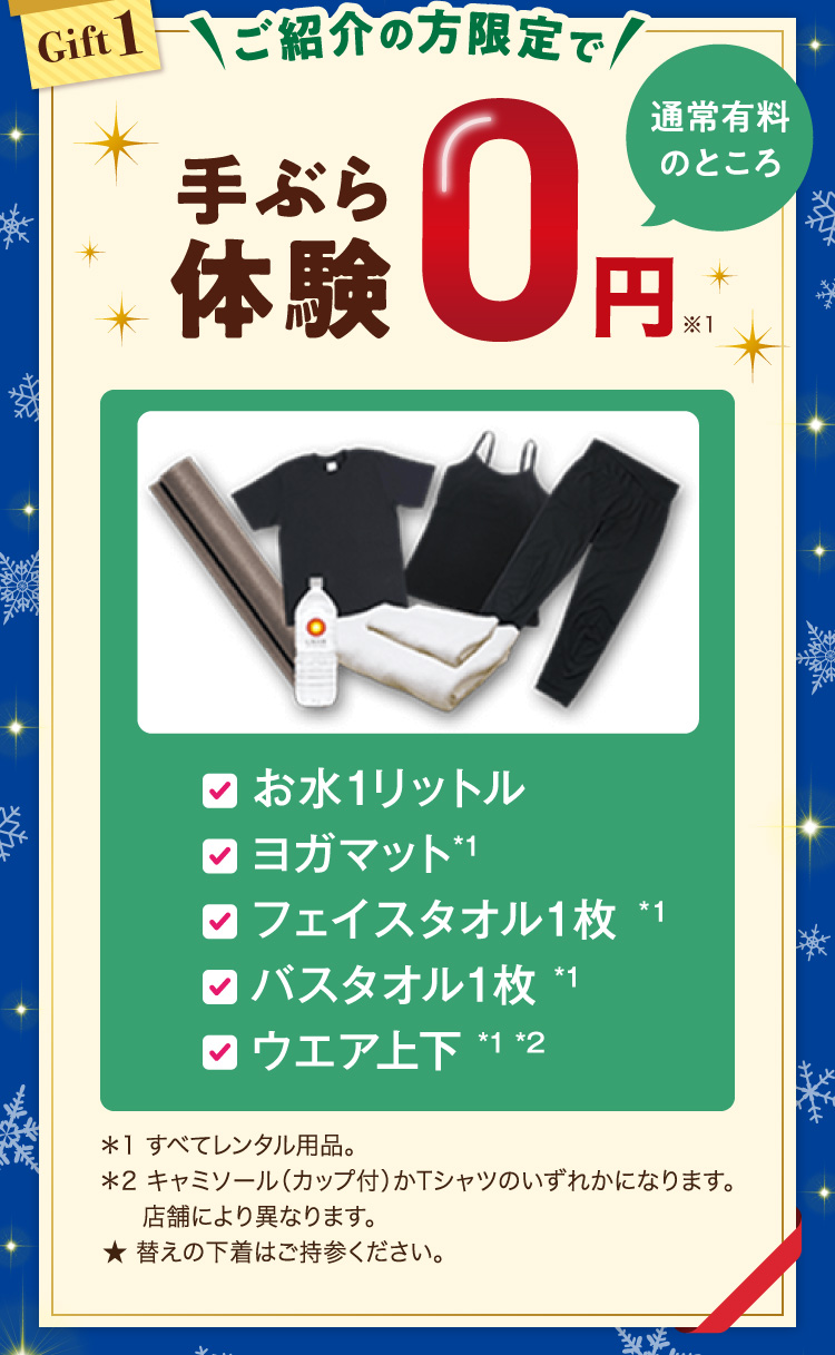 ・お水1リットル ・ヨガマット*1 ・フェイスタオル1枚*1 ・バスタオル1枚*1 ・ウエア上下*1*2 ＊1 すべてレンタル用品。 ＊2 キャミソール（カップ付）かTシャツのいずれかになります。店舗により異なります。★ 替えの下着はご持参ください。※1