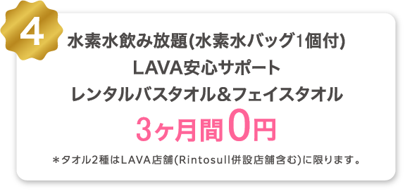 4 水素水飲み放題（水素水バッグ1個付） LAVA安心サポート レンタルバスタオル＆フェイスタオル 3ヶ月間0円 *タオル2種はLAVA店舗(Rintosull併設店舗含む)に限ります。