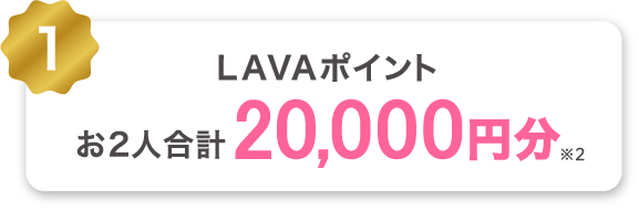 1 LAVAポイントお2人合計20,000円分プレゼント!※2