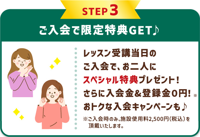 STEP3 ご入会で限定特典GET♪ レッスン受講当日のご入会で、お二人にスペシャル特典プレゼント！さらに入会金&登録金０円！※ おトクな入会キャンペーンも♪ ※ご入会時のみ、施設使用料2,500円（税込）を頂戴いたします。