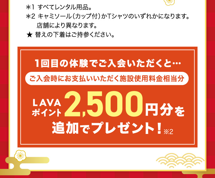 *1 すべてレンタル用品。 *2キャミソール（カップ付）かTシャツのいずれかになります。店舗により異なります。★替えの下着はご持参ください。1回目の体験でご入会いただくと… ご入会時にお支払いいただく施設使用料金相当分 LAVAポイント2,500円分を追加でプレゼント！※2