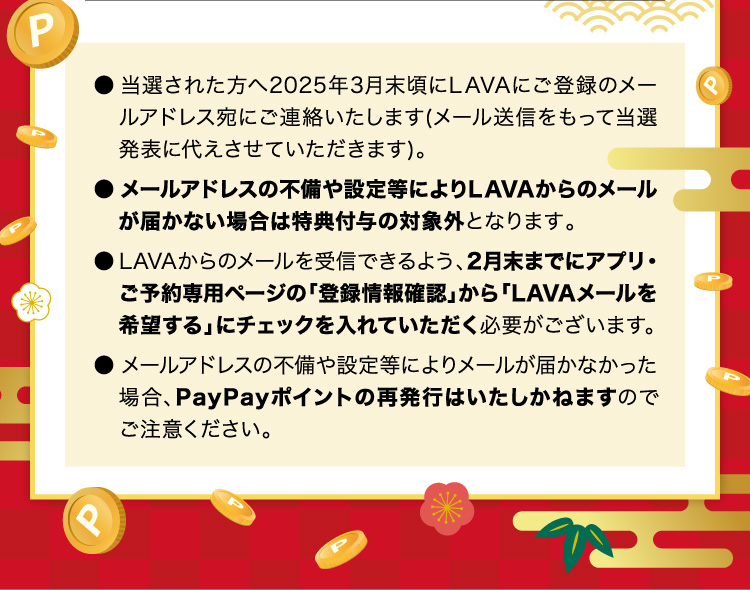 ●当選された方へ2025年3月末頃にLAVAにご登録のメールアドレス宛にご連絡いたします（メール送信をもって当選発表に代えさせていただきます）。●メールアドレスの不備や設定等によりLAVAかrのメールが届かない場合は特典付与の対象外となります。●LAVAからのメールを受信できるよう、2月末までにアプリ・ご予約専用ページの「登録情報確認」から「LAVAメールを希望する」にチェックを入れていただく必要がございます。●メールアドレスの不備や設定等によりメールが届かなかった場合、PayPayポイントの再発行はいたしかねますのでご注意ください。