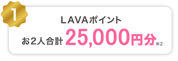 1 LAVAポイントお2人合計20,000円分プレゼント!※2