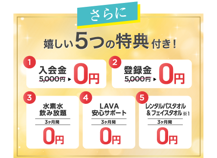 さらに 嬉しい5つの特典付き 1.入会金5,000円→0円 2.登録金5,000円→0円 3.水素水飲み放題 3ヶ月間0円 4.LAVA安心サポート 3ヶ月間0円 5.レンタルバスタオル&フェイスタオル 3ヶ月間0円