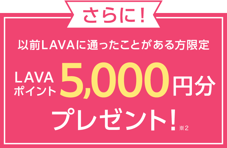 さらに！ 以前LAVAに通ったことがある方限定 LAVAポイント5,000円分プレゼント！