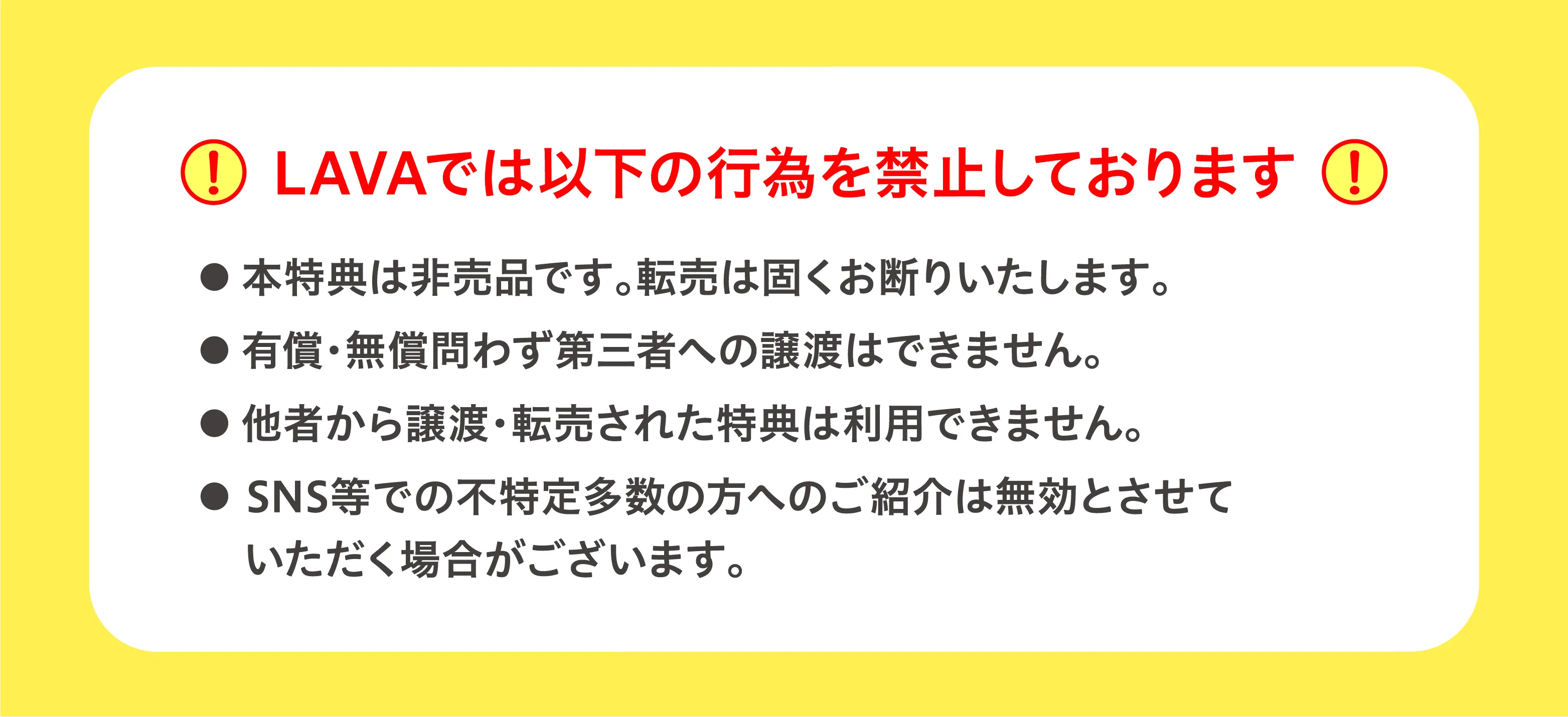 LAVAでは以下の行為を禁止しております ・本特典は非売品です。転売は固くお断りいたします。・有償・無償問わず第三者への譲渡はできません。・他者から譲渡・転売された特典は利用できません。・SNS等での不特定多数の方へのご紹介は無効とさせていただく場合がございます。