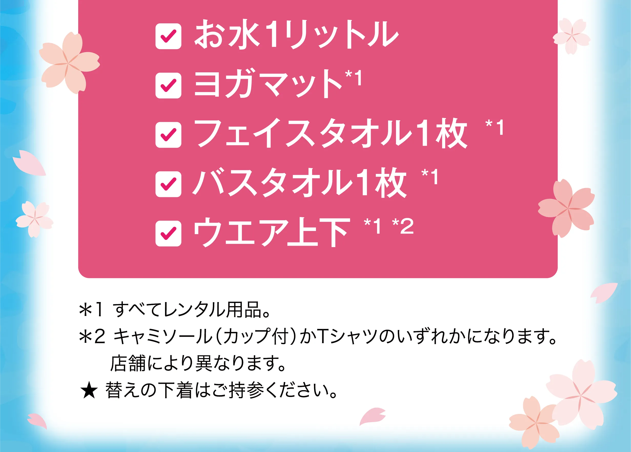 ・お水1リットル ・ヨガマット*1 ・フェイスタオル1枚*1 ・バスタオル1枚*1 ・ウエア上下*1*2 ＊1 すべてレンタル用品。 ＊2 キャミソール（カップ付）かTシャツのいずれかになります。店舗により異なります。★ 替えの下着はご持参ください。※1