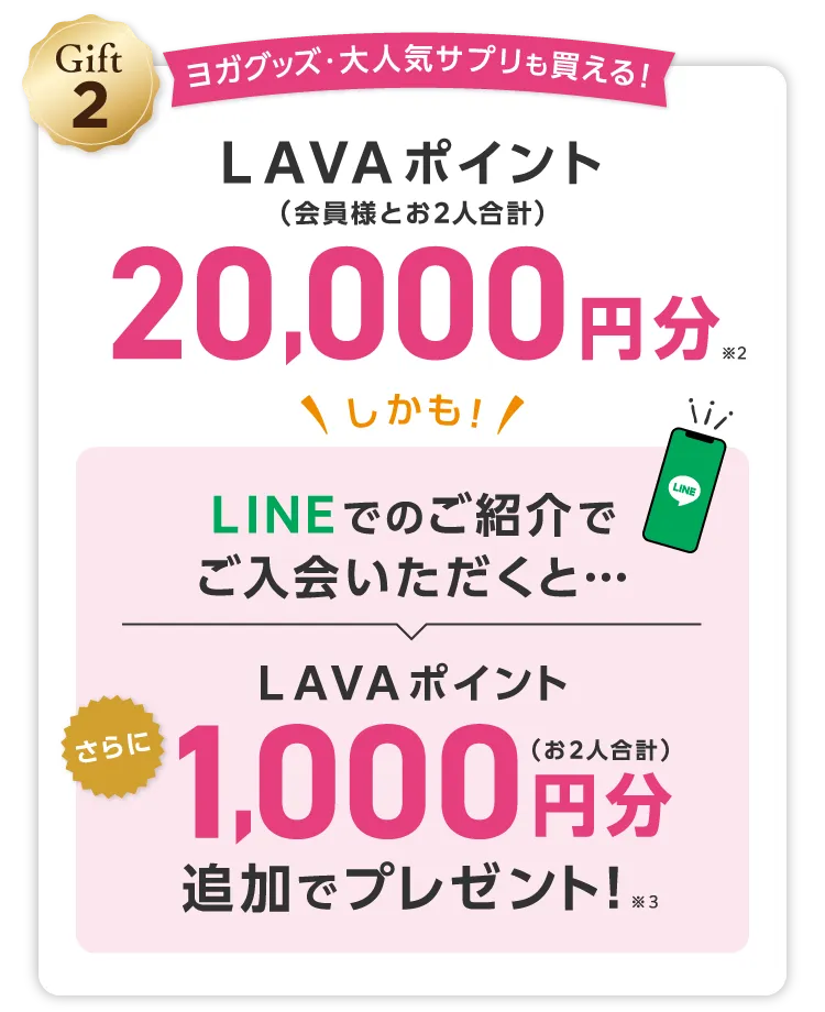 Gift2 ヨガグッズ・大人気サプリも買える！ LAVAポイント(会員様とお2人合計) 20,000円分 \しかも/LINEでのご紹介でご入会いただくと...さらにLAVAポイント1,000円分（お２人合計）追加でプレゼント！