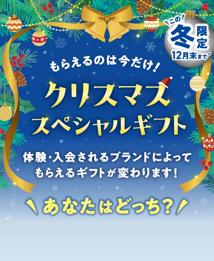 \この/冬限定12月末まで もらえるのは今だけ！ クリスマス スペシャルギフト 体験・入会されるブランドによってもらえるギフトが変わります！ \あなたはどっち？/