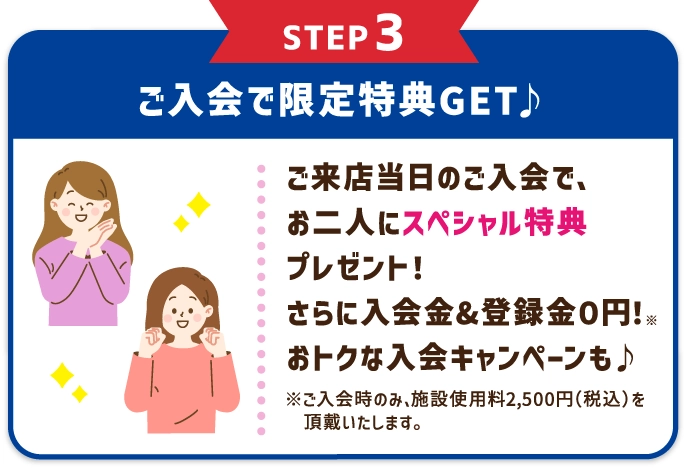 STEP3 ご入会で限定特典GET♪ レッスン受講当日のご入会で、お二人にスペシャル特典プレゼント！さらに入会金&登録金０円！※ おトクな入会キャンペーンも♪ ※ご入会時のみ、施設使用料2,500円（税込）を頂戴いたします。