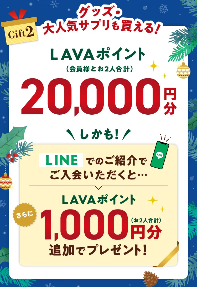 Gift2 グッズ・大人気サプリも買える！ LAVAポイント（会員様とお2人合計） 20,000円分 \しかも/LINEでのご紹介でご入会いただくと...さらにLAVAポイント1,000円分（お２人合計）追加でプレゼント！
