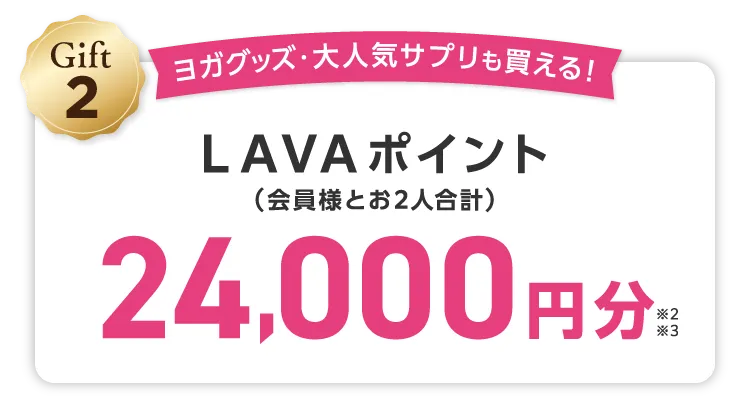 Gift2 ヨガグッズ・大人気サプリも買える！ LAVAポイント(会員様とお2人合計) 24,000円分 \しかも/LINEでのご紹介でご入会いただくと...さらにLAVAポイント1,000円分（お２人合計）追加でプレゼント！