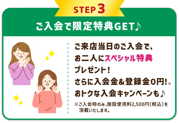 STEP3 ご入会で限定特典GET♪ レッスン受講当日のご入会で、お二人にスペシャル特典プレゼント！さらに入会金&登録金０円！※ おトクな入会キャンペーンも♪ ※ご入会時のみ、施設使用料2,500円（税込）を頂戴いたします。