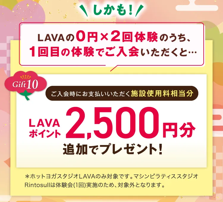 \しかも!/ LAVAの0円×2回体験のうち、1回目の体験でご入会いただくと... Gift10 ご入会時にお支払いいただく施設使用料相当分 LAVAポイント2,500円分追加でプレゼント