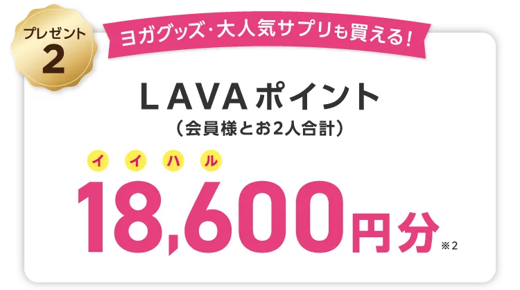 Gift2 ヨガグッズ・大人気サプリも買える！ LAVAポイント(会員様とお2人合計) 24,000円分 \しかも/LINEでのご紹介でご入会いただくと...さらにLAVAポイント1,000円分（お２人合計）追加でプレゼント！