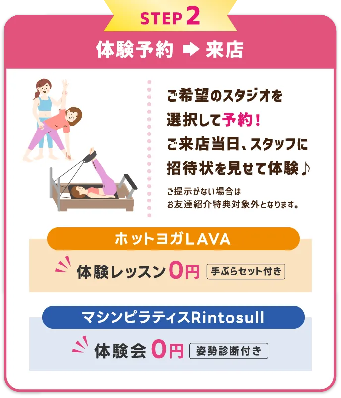 STEP2 体験レッスンを予約⇒受講　希望のスタジオ・レッスンを選択して予約する。体験当日、スタッフに招待状を見せて体験レッスン受講♪
