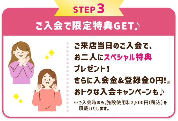 STEP3 ご入会で限定特典GET♪ レッスン受講当日のご入会で、お二人にスペシャル特典プレゼント！さらに入会金&登録金０円！※ おトクな入会キャンペーンも♪ ※ご入会時のみ、施設使用料2,500円（税込）を頂戴いたします。