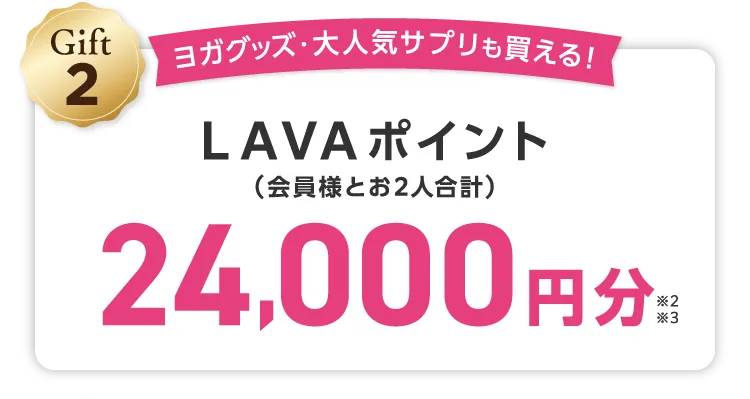 Gift2 ヨガグッズ・大人気サプリも買える！ LAVAポイント(会員様とお2人合計) 24,000円分 \しかも/LINEでのご紹介でご入会いただくと...さらにLAVAポイント1,000円分（お２人合計）追加でプレゼント！