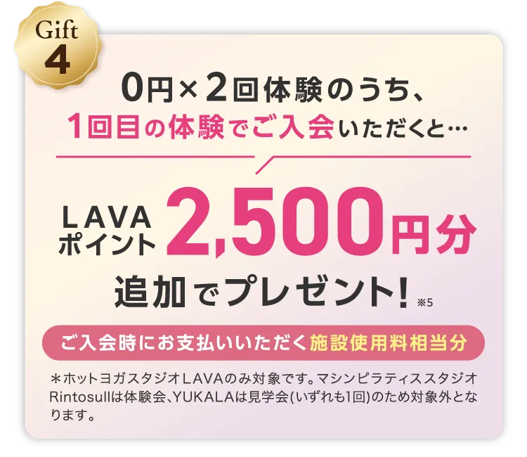 Gift4 0円×2回体験のうち、1回目の体験でご入会いだくと... LAVAポイント2,500円分追加でプレゼント! ※5 ご入会時にお支払いいただく施設使用料相当分