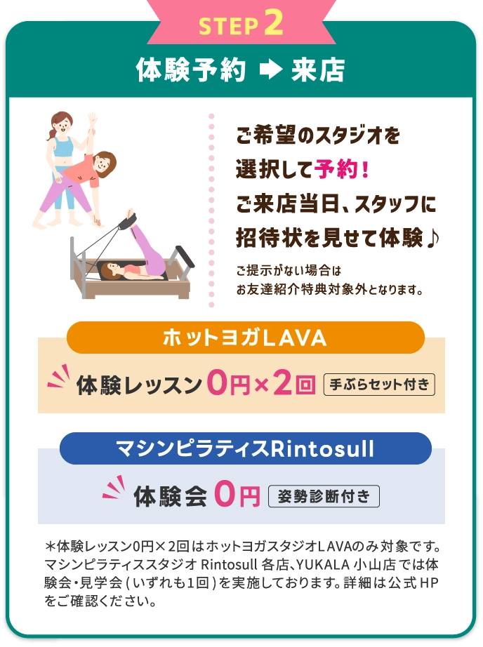 STEP2 体験レッスンを予約⇒受講　希望のスタジオ・レッスンを選択して予約する。体験当日、スタッフに招待状を見せて体験レッスン受講♪