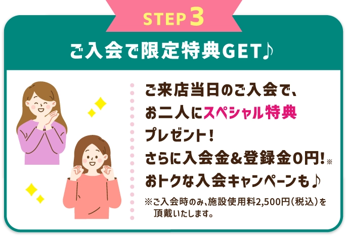 STEP3 ご入会で限定特典GET♪ レッスン受講当日のご入会で、お二人にスペシャル特典プレゼント！さらに入会金&登録金０円！※ おトクな入会キャンペーンも♪ ※ご入会時のみ、施設使用料2,500円（税込）を頂戴いたします。