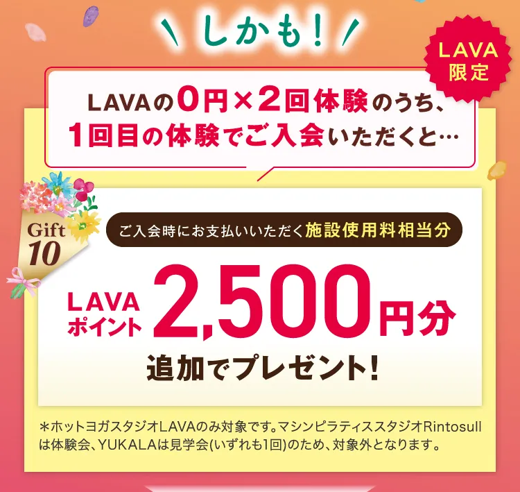 \しかも!/ LAVAの0円×2回体験のうち、1回目の体験でご入会いただくと... Gift10 ご入会時にお支払いいただく施設使用料相当分 LAVAポイント2,500円分追加でプレゼント