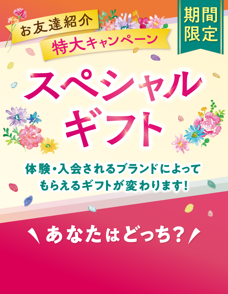 お友達紹介 特大キャンペーン 期間限定 スペシャルギフト 体験・入会されるブランドによってもらえるギフトが変わります! \あなたはどっち？/