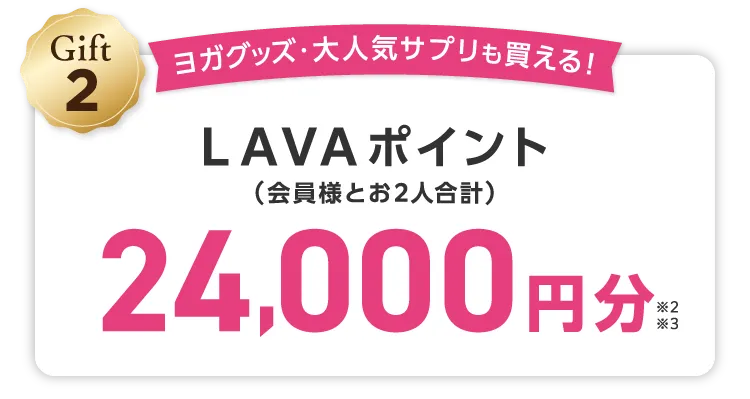 Gift2 ヨガグッズ・大人気サプリも買える！ LAVAポイント(会員様とお2人合計) 24,000円分 \しかも/LINEでのご紹介でご入会いただくと...さらにLAVAポイント1,000円分（お２人合計）追加でプレゼント！