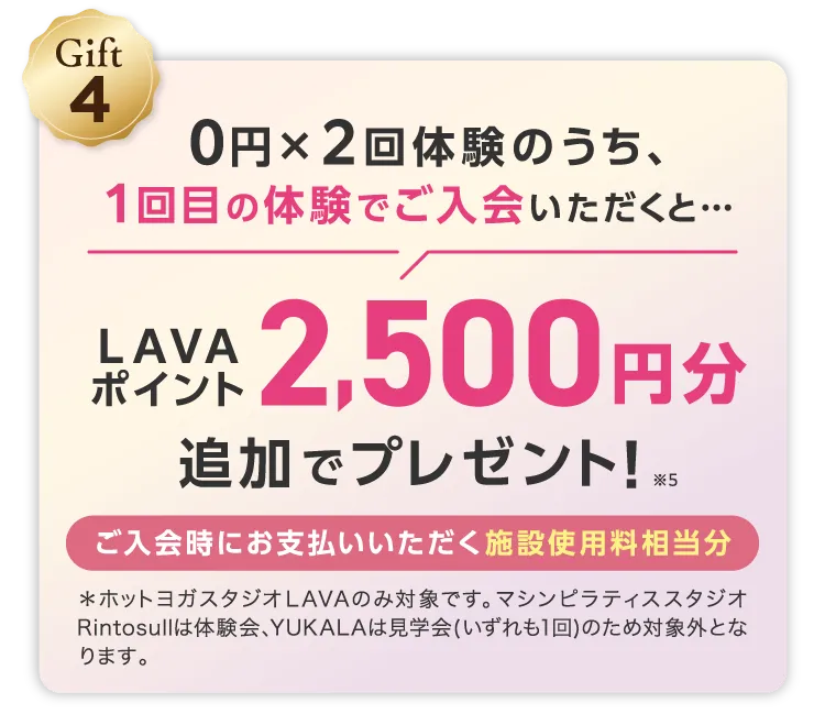 Gift4 0円×2回体験のうち、1回目の体験でご入会いだくと... LAVAポイント2,500円分追加でプレゼント! ※5 ご入会時にお支払いいただく施設使用料相当分