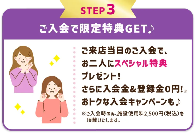 STEP3 ご入会で限定特典GET♪ レッスン受講当日のご入会で、お二人にスペシャル特典プレゼント！さらに入会金&登録金０円！※ おトクな入会キャンペーンも♪ ※ご入会時のみ、施設使用料2,500円（税込）を頂戴いたします。