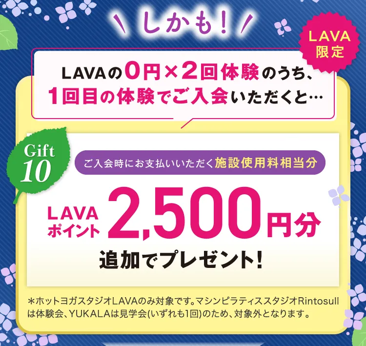 \しかも!/ LAVAの0円×2回体験のうち、1回目の体験でご入会いただくと... Gift10 ご入会時にお支払いいただく施設使用料相当分 LAVAポイント2,500円分追加でプレゼント