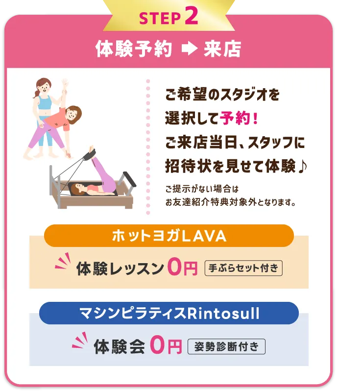 STEP2 体験レッスンを予約⇒受講　希望のスタジオ・レッスンを選択して予約する。体験当日、スタッフに招待状を見せて体験レッスン受講♪