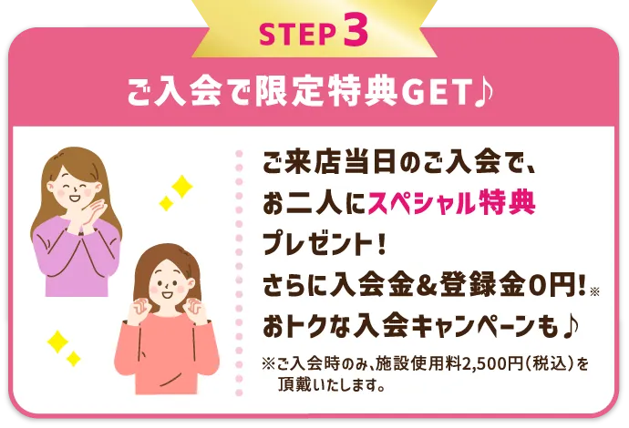 STEP3 ご入会で限定特典GET♪ レッスン受講当日のご入会で、お二人にスペシャル特典プレゼント！さらに入会金&登録金０円！※ おトクな入会キャンペーンも♪ ※ご入会時のみ、施設使用料2,500円（税込）を頂戴いたします。