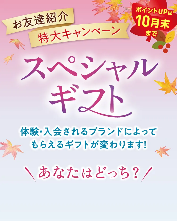 お友達紹介 特大キャンペーン スペシャルギフト ポイントUPは10月末まで 体験・入会されるブランドによってもらえるギフトが変わります! \あなたはどっち？/