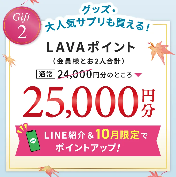 Gift2 グッズ・大人気サプリも買える！ LAVAポイント（会員様とお2人合計） 通常24,000円分のところ 25,000円分 LINE紹介＆10月限定でポイントアップ！