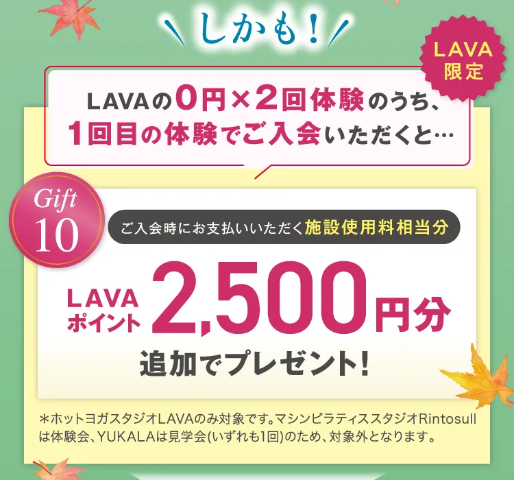 しかも！ LAVAの0円×2回体験のうち、1回目の体験でご入会いただくと Gift10 LAVAポイント2,500円分追加でプレゼント！