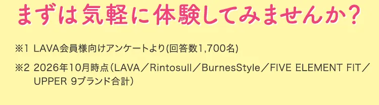 まずは気軽に体験してみませんか？ ※1 LAVA会員様向けアンケートより ※2 2026年10月時点