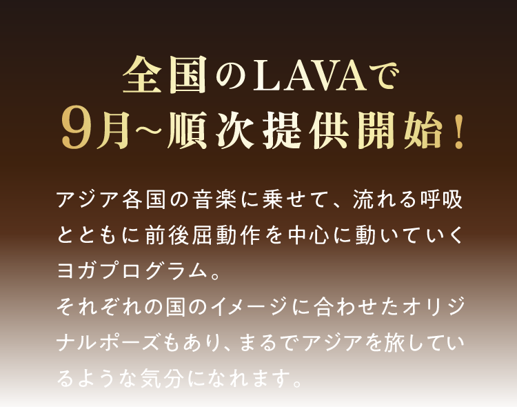 全国のLAVAで9月～順次提供開始！　アジア各国の音楽に乗せて、流れる呼吸とともに前後屈動作を中心に動いていくヨガプログラム。それぞれの国のイメージに合わせたオリジナルポーズもあり、まるでアジアを旅しているような気分になれます。