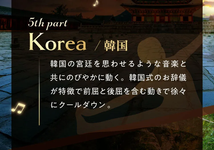 5th part Korea/韓国 韓国の宮廷を思わせるような音楽と共にのびやかに動く。韓国式のお辞儀が特徴で前屈と後屈を含む動きで徐々にクールダウン。