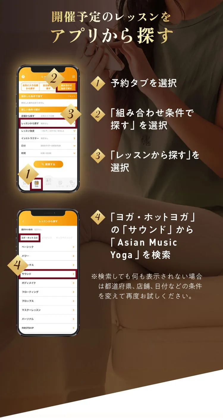 開催予定のレッスンをアプリから探す 1：予約タブを選択 ２：「組み合わせ」を選択 3：「レッスン名」から「Asian Music Yoga」を検索 ※選択肢にレッスン名が出ない場合　は都道府県、店舗、日付などの条件を変えて再度お試しください。