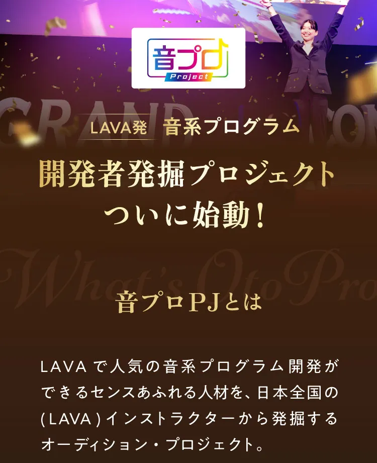 音プロ LAVA発! 音系プログラム 開発者発掘プロジェクトついに始動！ 音プロPJとは LAVAで人気の音系プログラム開発ができるセンスあふれる人材を、日本全国の(LAVA)インストラクターから発掘するオーディション・プロジェクト。