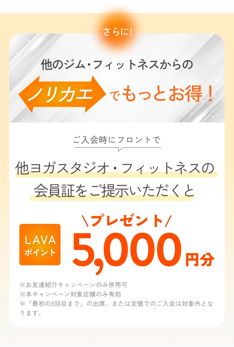 さらに他のジム・フィットネスからのノリカエでもっとお得！
          ご入会時にフロントで他ヨガスタジオ・フィットネスの会員証をご提示いただくとLAVAポイント5,000円分プレゼント