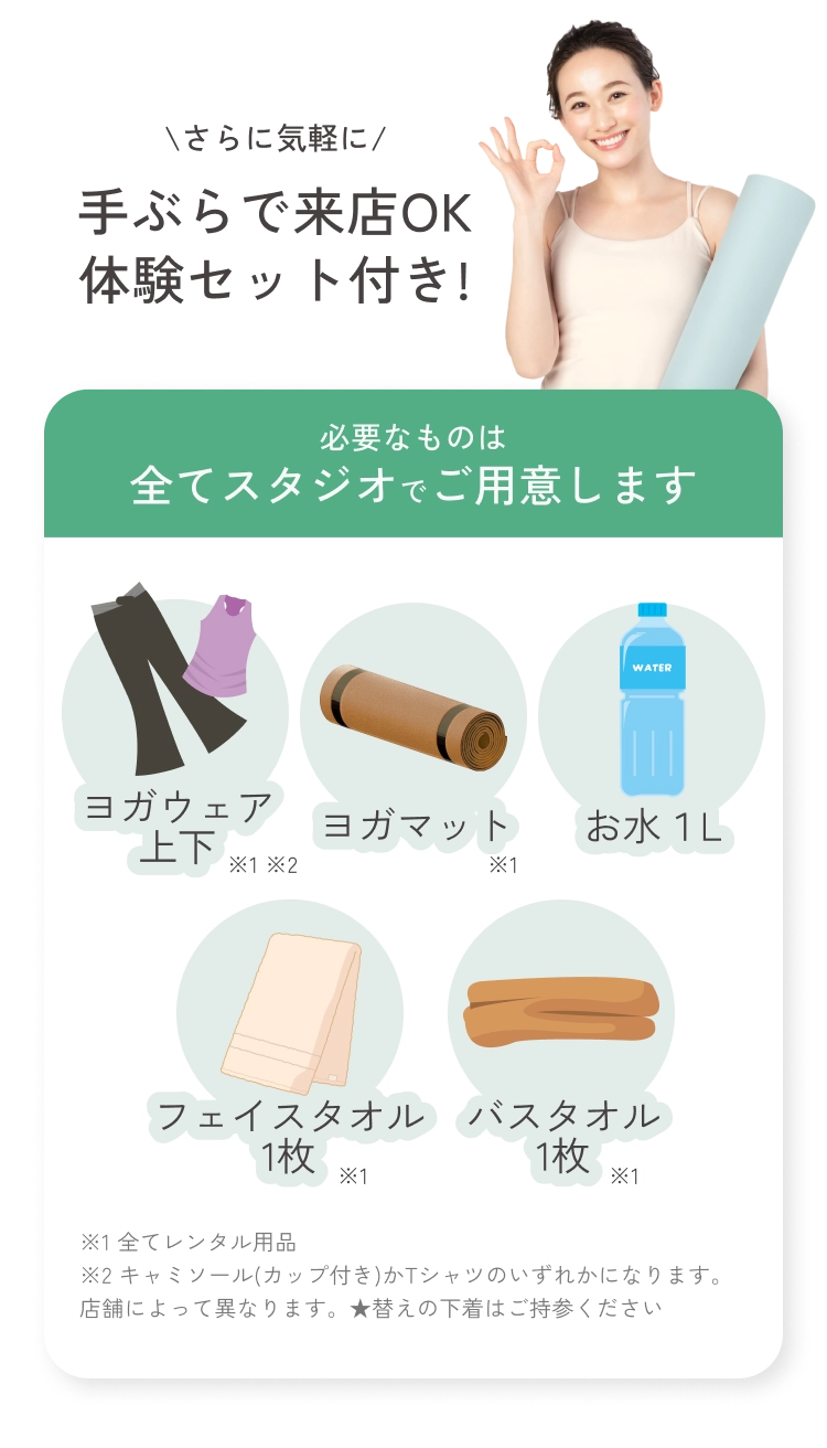 さらに気軽に手ぶらで来店OK体験セット付き!
          必要なものは全てスタジオでご用意します
          ヨガウェア上下 ヨガマット お水１L フェイスタオル1枚 バスタオル1枚