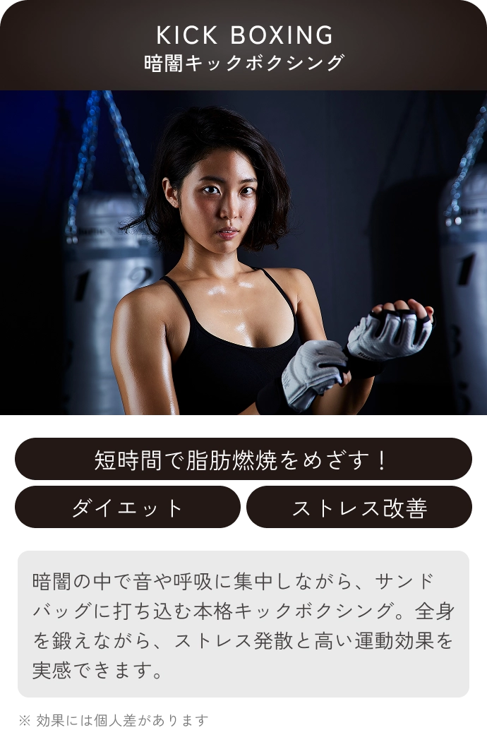 KICK BOXING(暗闇キックボクシング)
                短時間で脂肪燃焼をめざす！ ダイエット ストレス改善
                暗闇の中で音や呼吸に集中しながら、サンドバッグに打ち込む本格キックボクシング。全身を鍛えながら、ストレス発散と高い運動効果を実感できます。