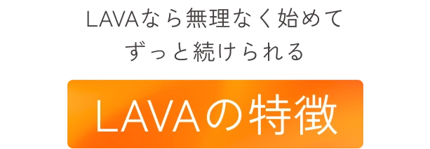 LAVAなら無理なく始めてずっと続けられる
                LAVAの特徴