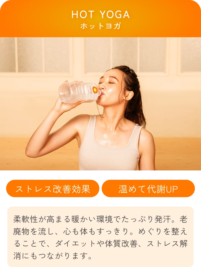 HOT YOGA(ホットヨガ) 
                ストレス改善効果 温めて代謝UP 
                柔軟性が高まる暖かい環境でたっぷり発汗。老廃物を流し、心も体もすっきり。めぐりを整えることで、ダイエットや体質改善、ストレス解消にもつながります。